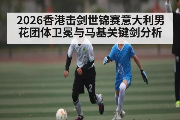 2026香港击剑世锦赛意大利男花团体卫冕与马基关键剑分析