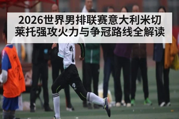 2026世界男排联赛意大利米切莱托强攻火力与争冠路线全解读